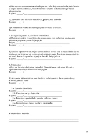 c) Durante um acampamento realizado por seu clube dirigir uma simulação de buscar
e resgate de um acidentado, visando instruir e orientar o clube como agir nestas
circunstâncias.
Registro ___/___/___ __________________________________
d) Apresentar uma atividade na natureza, própria para o sábado.
Registro ___/___/___ __________________________________
e) Conduzir um evento em orientação para novatos e avançados.
Registro ___/___/___ __________________________________
4. Evangelizar juvenis e Atividades comunitárias.
a) Dirigir um projeto evangelístico de semana santa com o clube ou unidade, em
pequenos grupos ou pontos de pregação.
Projeto _____________________________________________________
Registro ___/___/___ __________________________________
b) Realizar e promover um projeto comunitário de acordo com as necessidades de sua
região, ou participar de um projeto em algumas das áreas: doação de sangue, mutirão
de natal, doação de agasalho ou projeto da ASA da igreja local.
Registro ___/___/___ __________________________________
5. Criatividade
a) Ler um livro de criatividade voltando à faixa etária que está sendo liderada e
apresentar uma reação à leitura de uma página.
Registro ___/___/___ __________________________________
b) Apresentar ideias criativas para fortalecer o clube em três das seguintes áreas:
Reunião geral do clube
Registro ___/___/___ __________________________________
a. Cantinho da unidade
Registro ___/___/___ __________________________________
b. Planejamento geral do clube
Registro ___/___/___ __________________________________
c. Fazer três especialidades que não estão nas classes
Registro ___/___/___ __________________________________
d. Requisitos das classes regulares e avançadas
Registro ___/___/___ __________________________________
Comentário da diretoria:
____________________________________________________________________
____________________________________________________________________
____________________________________________________________________
13
 