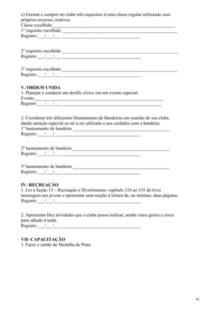 c) Ensinar e cumprir no clube três requisitos d uma classe regular utilizando seus
próprios recursos criativos.
Classe escolhida _____________________________________________________
1º requisito escolhido __________________________________________________
Registro ___/___/___ __________________________________
2º requisito escolhido __________________________________________________
Registro ___/___/___ __________________________________
3º requisito escolhido __________________________________________________
Registro ___/___/___ __________________________________
V. ORDEM UNIDA
1. Planejar e conduzir um desfile cívico em um evento especial.
Evento________________________________________________________
Registro ___/___/___ ___________________________________________
2. Coordenar três diferentes Hasteamento de Bandeiras em reunião de seu clube,
dando atenção especial ao nó a ser utilizado e aos cuidados com a bandeira.
1º hasteamento de bandeira __________________________________________
Registro ___/___/___ __________________________________
2º hasteamento de bandeira __________________________________________
Registro ___/___/___ __________________________________
3º hasteamento de bandeira __________________________________________
Registro ___/___/___ __________________________________
IV- RECREAÇÃO
1. Ler a Seção 13 – Recreação e Divertimento- capítulo 124 ao 135 do livro
mensagem aos jovens e apresentar uma reação à leitura de, no mínimo, duas páginas.
Registro ___/___/___ __________________________________
2. Apresentar Dez atividades que o clube possa realizar, sendo cinco gerais e cinco
para sábado à tarde.
Registro ___/___/___ __________________________________
VII- CAPACITAÇÃO
1. Fazer o cartão de Medalha de Prata
14
 