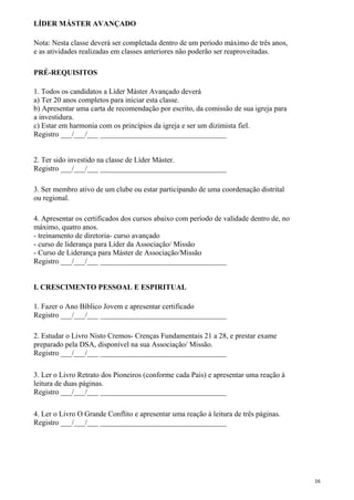 LÍDER MÁSTER AVANÇADO
Nota: Nesta classe deverá ser completada dentro de um período máximo de três anos,
e as atividades realizadas em classes anteriores não poderão ser reaproveitadas.
PRÉ-REQUISITOS
1. Todos os candidatos a Líder Máster Avançado deverá
a) Ter 20 anos completos para iniciar esta classe.
b) Apresentar uma carta de recomendação por escrito, da comissão de sua igreja para
a investidura.
c) Estar em harmonia com os princípios da igreja e ser um dizimista fiel.
Registro ___/___/___ __________________________________
2. Ter sido investido na classe de Líder Máster.
Registro ___/___/___ __________________________________
3. Ser membro ativo de um clube ou estar participando de uma coordenação distrital
ou regional.
4. Apresentar os certificados dos cursos abaixo com período de validade dentro de, no
máximo, quatro anos.
- treinamento de diretoria- curso avançado
- curso de liderança para Líder da Associação/ Missão
- Curso de Liderança para Máster de Associação/Missão
Registro ___/___/___ __________________________________
I. CRESCIMENTO PESSOAL E ESPIRITUAL
1. Fazer o Ano Bíblico Jovem e apresentar certificado
Registro ___/___/___ __________________________________
2. Estudar o Livro Nisto Cremos- Crenças Fundamentais 21 a 28, e prestar exame
preparado pela DSA, disponível na sua Associação/ Missão.
Registro ___/___/___ __________________________________
3. Ler o Livro Retrato dos Pioneiros (conforme cada Pais) e apresentar uma reação á
leitura de duas páginas.
Registro ___/___/___ __________________________________
4. Ler o Livro O Grande Conflito e apresentar uma reação á leitura de três páginas.
Registro ___/___/___ __________________________________
16
 