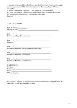 4. Cumprir o currículo básico das Classes com das Classes com o clube em formação
e investir, pelo menos, 60% dos desbravadores nas classes regulares e 40% nas
avançadas.
5. Ajudar e orientar um candidato a Líder Máster até a sua investidura.
6. Deixar uma diretoria consolidada na liderança do clube, garantindo o processo
normal de transição de liderança caso isso seja necessário.
Registro ___/___/___ __________________________________
AVALIAÇÃO FINAL
Data de término ___/___/____
Entrega da pasta ___/___/___ _______________________________________
Data ___/___/___ _______________________________________
Diretor do clube de Desbravadores
Data ___/___/___ _______________________________________
Regional
Data ___/___/___ _______________________________________
Diretor do Ministério Jovem Associação ou Missão
Data ___/___/___ _______________________________________
Diretor do Ministério Jovem União
Data ___/___/___ _______________________________________
Diretor do Ministério Jovem Divisão
INVESTIDURA
Oficiante _______________________________________________
Evento_________________________________________________
Local __________________________________________________
Data ___/___/___
Esta manual é copilada do Original todos os atributos merecidos ao Departamento do
Ministério Jovem/ Desbravadores da DAS
19
 