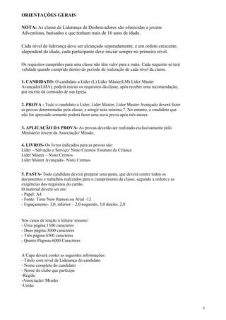 ORIENTAÇÕES GERAIS
NOTA: As classe de Líderança de Desbravadores são oferecidas a jovens
Adventistas, batisados e que tenham mais de 16 anos de idade.
Cada nível de liderança deve ser alcançado separadamente, e em ordem crescente,
idependent da idade, cada participante deve iniciar sempre no primeiro nível.
Os requisitos cumpridos para uma classe não têm valor para a outra. Cada requisito só terá
validade quando cumprido dentro do periodo de realização de cada nível da classe.
1. CANDIDATO- O candidato a Líder (L) Líder Máster(LM) Líder Master
Avançado(LMA), poderá iniciar os requisitos da classe, após receber uma recomendação,
por escrito da comissão de sua Igreja.
2. PROVA - Todo o candidato a Líder, Líder Máster, Líder Master Avançado deverá fazer
as provas determinadas pela classe, e atingir nota minima 7. No entanto, o candidato que
não for aprovado somente poderá fazer uma nova prova após três meses.
3. APLICAÇÃO DA PROVA- As provas deverão ser realizado exclusivamente pelo
Ministerio Jovem da Associação/ Missão.
4. LIVROS- Os livros indicados para as provas são:
Líder – Salvação e Serviço/ Nisto Cremos/ Estatuto da Criança
Líder Máster – Nisto Cremos
Líder Máster Avançado– Nisto Cremos
5. PASTA- Todo candidato deverá preparar uma pasta, que deverá conter todos os
documentos e trabalhos realizados para o cumprimento da classe, segundo a ordem e as
exigências dos requisitos do cartão.
O material deverá ser em:
- Papel: A4
- Fonte: Time New Ramon ou Arial -12
- Espaçamento- 3,0, inferior – 2,0 esquerdo, 3,0 direito, 2,0
Nos casos de reação à leitura/ resumo:
- Uma página:1500 caracteres
- Duas página:3000 caracteres
- Três página:4500 caracteres
- Quatro Páginas:6000 Caracteres
A Capa deverá conter as seguintes informações:
- Titulo com nível de Liderança do candidato
- Nome completo do candidato
- Nome do clube que participa
-Região
-Associação/ Missão
-União
3
 