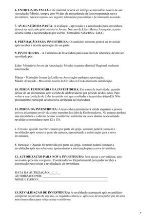 6. ENTREGA DA PASTA- Este material deverá ser entrege ao ministério Jovem de sua
Associação/ Missão, sempre com 90 dias de antecedencia da data programada para a
investidura. Anexar à pasta, seu registro totalmente preenchido e devidamente assinado.
7. AVALIAÇÃO DA PASTA- A avaliação , aprovação e a autorização para investidura,
deverá ser realizado pelo ministério Jovem. No caso de Líder Máster Avançado, a pasta
deverá conter a recomendação por escrito (Formulario MJA/DSA- LMA).
8. PREMIAÇÃO PARA INVESTIDURA- O candidato somente poderá ser investido
após receber a devida aprovação de sua pasta.
9. INVESTIDURA – A Cerimônia de Investidura para cada nível de liderança, deverá ser
reavaliado por:
Líder- Ministério Jovem da Associação/ Missão ou pastor distrital/ Regional mediante
autorização.
Máster - Ministério Jovem da União ou Associação mediante autorização.
Máster Avançado - Ministério Jovem da Divisão ou União mediante autorização.
10. PERDA TEMPORÁRIA DA INVESTIDURA: Em casos de inatividade, quando
deixar de ser diretamente com o clube de desbravadores por periodo de dois anos. Para
voltar a sua condição de Líder investido terá que revaliadar a investidura (item13). Não
precisamente participar de uma nova cerimonia de investidura.
11. PERDA DA INVESTIDURA: A investidura permanecerá válida enquanto a pessoa
estiver ativamente envolvida como membro do clube de Desbravadores. No entanto perderá
sua investidura e o direito de usar o uniforme, conforme os casos abaixo nescessitando
revalidar a investidura (item 12 e 13):
a. Censura: quando recerber censura por parte da igreja, somente poderá começar a
revalidação após vencer o praso da censura, apresentando a autorização para a nova
investidura.
b. Remoção : Quando for removida por parte da igreja, somente poderá começar a
revalidação após seu rebatismo, apresentando a autorização para a nova investidura.
12. AUTORIZAÇÃO PARA NOVA INVESTIDURA: Para reaver a onvestidura, será
necessário procurar o regional, Coordenador ou Departamental para poder receber a
autorização para iniciar a revaliadação de investidura.
DATA DA AUTRIZAÇÃO:__/__/__
AUTORIZADO POR: ___________________________________________
NOME E CARGO:______________________________________________
13. REVALIDAÇÃO DE INVESTIDURA: A revalidação acontecerá após o candidato
completar no periodo de um ano, os requisitos abaixo e, após isso deverá partivipar de uma
nova investidura para voltar a usar o uniforme:
4
 