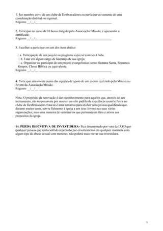 1. Ser membro ativo de um clube de Desbravadores ou participar ativamente de uma
coordenação distrital ou regional.
Registro __/__/__ ______________________________________________
2. Participar do curso de 10 horas dirigido pela Associação/ Missão, e apresentar o
certificado.
Registro __/__/__ ______________________________________________
3. Escolher a participar em um dos itens abaixo:
a. Participação de um projeto ou programa especial com seu Clube.
b. Estar em algum cargo de liderança de sua igreja;
c. Organizar ou participar de um projeto evangelistico como: Semana Santa, Pequenos
Grupos, Classe Bíblica ou equivalente.
Registro __/__/__ ______________________________________________
4. Participar ativamente numa das equipes de apoio de um evento realizado pelo Ministerio
Jovem da Associação/Missão.
Registro __/__/__ ______________________________________________
Nota: O propósito da renovação é dar reconhecimento para aqueles que, através do seu
treinamento, são responsaveis por manter um alto padrão de excelência moral e fisíca no
clube de Desbravadores Esta nã é uma tentativa para excluir uma pessoa qualificada que,
durante muitos anos, serviu fielmente à igreja a aos seus Jovens nas suas várias
organizações; mas uma maneira de valorizar os que permanecem fiéis e ativos aos
propositos da igreja.
14. PERDA DEFINITIVA DE INVESTIDURA- Fica determinado por vota da IASD que
qualquer pessoa que tenha sofrido repeensão por envolvimento em qualquer instancia com
algum tipo de abuso sexual com menores, não poderá mais reaver sua investidura.
5
 