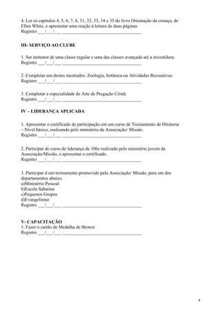 4. Ler os capítulos 4, 5, 6, 7, 8, 31, 32, 33, 34 e 35 do livro Orientação da criança, de
Ellen White, e apresentar uma reação à leitura de duas páginas.
Registro ___/___/___ __________________________________
III- SERVIÇO AO CLUBE
1. Ser instrutor de uma classe regular e uma das classes avançada até a investidura.
Registro ___/___/___ __________________________________
2. Completar um destes mestrados: Zoologia, botânica ou Atividades Recreativas.
Registro ___/___/___ __________________________________
3. Completar a especialidade de Arte de Pregação Cristã.
Registro ___/___/___ __________________________________
IV – LIDERANÇA APLICADA
1. Apresentar o certificado de participação em um curso de Treinamento de Diretoria
– Nível básico, realizando pelo ministério da Associação/ Missão.
Registro ___/___/___ __________________________________
2. Participar de curso de liderança de 10hs realizado pelo ministério jovem da
Associação/Missão, e apresentar o certificado.
Registro ___/___/___ __________________________________
3. Participar d um treinamento promovido pela Associação/ Missão, para um dos
departamentos abaixo.
a)Ministério Pessoal
b)Escola Sabatina
c)Pequenos Grupos
d)Evangelismo
Registro ___/___/___ __________________________________
V- CAPACITAÇÃO
1. Fazer o cartão de Medalha de Bronze
Registro ___/___/___ __________________________________
8
 