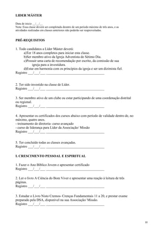 LIDER MÁSTER
Data de inicio __/__/__
Nota: Essa classe deverá ser completada desntro de um periodo máximo de três anos, e as
atividades realizadas em classes anteriores não poderão ser reaproveitadas.
PRÉ-REQUISITOS
1. Todo candidatos a Líder Máster deverá:
a)Ter 18 anos completos para iniciar esta classe.
b)Ser membro ativo da Igreja Adventista do Sétimo Dia.
c)Possuir uma carta de recomendação por escrito, da comissão de sua
igreja para a investidura.
d)Estar em harmonia com os princípios da igreja e ser um dizimista fiel.
Registro ___/___/___ __________________________________
2. Ter sido investido na classe de Líder.
Registro ___/___/___ __________________________________
3. Ser membro ativo de um clube ou estar participando de uma coordenação distrital
ou regional.
Registro ___/___/___ __________________________________
4. Apresentar os certificados dos cursos abaixo com período de validade dentro de, no
máximo, quatro anos.
- treinamento de diretoria- curso avançado
- curso de liderança para Líder da Associação/ Missão
Registro ___/___/___ __________________________________
5. Ter concluído todas as classes avançadas.
Registro ___/___/___ __________________________________
I. CRESCIMENTO PESSOAL E ESPIRITUAL
1. Fazer o Ano Bíblico Jovem e apresentar certificado
Registro ___/___/___ __________________________________
2. Ler o livro A Ciência do Bom Viver e apresentar uma reação á leitura de três
páginas.
Registro ___/___/___ __________________________________
3. Estudar o Livro Nisto Cremos- Crenças Fundamentais 11 a 20, e prestar exame
preparado pela DSA, disponível na sua Associação/ Missão.
Registro ___/___/___ __________________________________
10
 