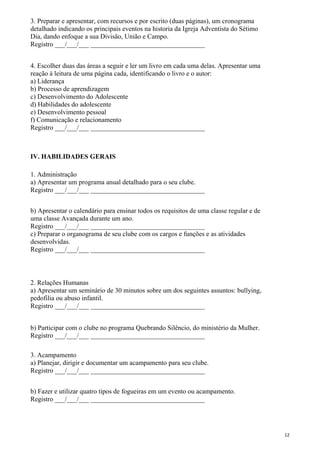3. Preparar e apresentar, com recursos e por escrito (duas páginas), um cronograma
detalhado indicando os principais eventos na historia da Igreja Adventista do Sétimo
Dia, dando enfoque a sua Divisão, União e Campo.
Registro ___/___/___ __________________________________
4. Escolher duas das áreas a seguir e ler um livro em cada uma delas. Apresentar uma
reação à leitura de uma página cada, identificando o livro e o autor:
a) Liderança
b) Processo de aprendizagem
c) Desenvolvimento do Adolescente
d) Habilidades do adolescente
e) Desenvolvimento pessoal
f) Comunicação e relacionamento
Registro ___/___/___ __________________________________
IV. HABILIDADES GERAIS
1. Administração
a) Apresentar um programa anual detalhado para o seu clube.
Registro ___/___/___ __________________________________
b) Apresentar o calendário para ensinar todos os requisitos de uma classe regular e de
uma classe Avançada durante um ano.
Registro ___/___/___ __________________________________
c) Preparar o organograma de seu clube com os cargos e funções e as atividades
desenvolvidas.
Registro ___/___/___ __________________________________
2. Relações Humanas
a) Apresentar um seminário de 30 minutos sobre um dos seguintes assuntos: bullying,
pedofilia ou abuso infantil.
Registro ___/___/___ __________________________________
b) Participar com o clube no programa Quebrando Silêncio, do ministério da Mulher.
Registro ___/___/___ __________________________________
3. Acampamento
a) Planejar, dirigir e documentar um acampamento para seu clube.
Registro ___/___/___ __________________________________
b) Fazer e utilizar quatro tipos de fogueiras em um evento ou acampamento.
Registro ___/___/___ __________________________________
12
 