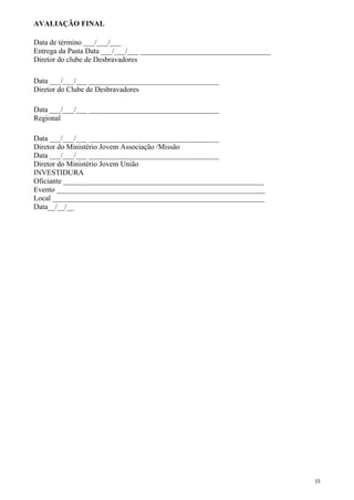 AVALIAÇÃO FINAL
Data de término ___/___/___
Entrega da Pasta Data ___/___/___ ___________________________________
Diretor do clube de Desbravadores
Data ___/___/___ ___________________________________
Diretor do Clube de Desbravadores
Data ___/___/___ ___________________________________
Regional
Data ___/___/___ ___________________________________
Diretor do Ministério Jovem Associação /Missão
Data ___/___/___ ___________________________________
Diretor do Ministério Jovem União
INVESTIDURA
Oficiante ______________________________________________________
Evento ________________________________________________________
Local _________________________________________________________
Data__/__/__
15
 