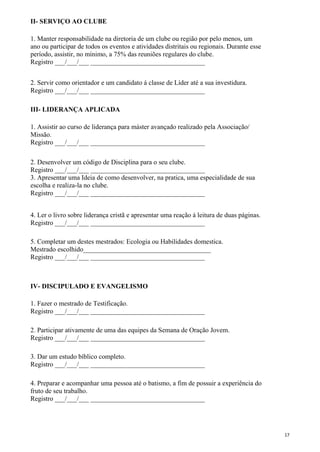 II- SERVIÇO AO CLUBE
1. Manter responsabilidade na diretoria de um clube ou região por pelo menos, um
ano ou participar de todos os eventos e atividades distritais ou regionais. Durante esse
período, assistir, no mínimo, a 75% das reuniões regulares do clube.
Registro ___/___/___ __________________________________
2. Servir como orientador e um candidato á classe de Líder até a sua investidura.
Registro ___/___/___ __________________________________
III- LIDERANÇA APLICADA
1. Assistir ao curso de liderança para máster avançado realizado pela Associação/
Missão.
Registro ___/___/___ __________________________________
2. Desenvolver um código de Disciplina para o seu clube.
Registro ___/___/___ __________________________________
3. Apresentar uma Ideia de como desenvolver, na pratica, uma especialidade de sua
escolha e realiza-la no clube.
Registro ___/___/___ __________________________________
4. Ler o livro sobre liderança cristã e apresentar uma reação á leitura de duas páginas.
Registro ___/___/___ __________________________________
5. Completar um destes mestrados: Ecologia ou Habilidades domestica.
Mestrado escolhido______________________________________
Registro ___/___/___ __________________________________
IV- DISCIPULADO E EVANGELISMO
1. Fazer o mestrado de Testificação.
Registro ___/___/___ __________________________________
2. Participar ativamente de uma das equipes da Semana de Oração Jovem.
Registro ___/___/___ __________________________________
3. Dar um estudo bíblico completo.
Registro ___/___/___ __________________________________
4. Preparar e acompanhar uma pessoa até o batismo, a fim de possuir a experiência do
fruto de seu trabalho.
Registro ___/___/___ __________________________________
17
 