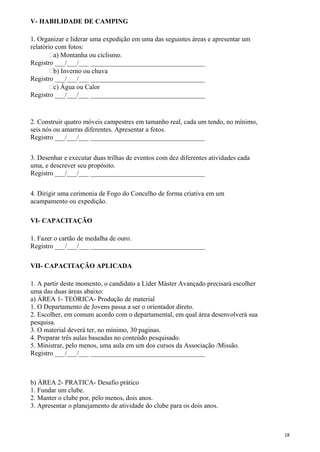 V- HABILIDADE DE CAMPING
1. Organizar e liderar uma expedição em uma das seguintes áreas e apresentar um
relatório com fotos:
a) Montanha ou ciclismo.
Registro ___/___/___ __________________________________
b) Inverno ou chuva
Registro ___/___/___ __________________________________
c) Água ou Calor
Registro ___/___/___ __________________________________
2. Construir quatro móveis campestres em tamanho real, cada um tendo, no mínimo,
seis nós ou amarras diferentes. Apresentar a fotos.
Registro ___/___/___ __________________________________
3. Desenhar e executar duas trilhas de eventos com dez diferentes atividades cada
uma, e descrever seu propósito.
Registro ___/___/___ __________________________________
4. Dirigir uma cerimonia de Fogo do Concelho de forma criativa em um
acampamento ou expedição.
VI- CAPACITAÇÃO
1. Fazer o cartão de medalha de ouro.
Registro ___/___/___ __________________________________
VII- CAPACITAÇÃO APLICADA
1. A partir deste momento, o candidato a Líder Máster Avançado precisará escolher
uma das duas áreas abaixo:
a) ÁREA 1- TEÒRICA- Produção de material
1. O Departamento de Jovens passa a ser o orientador direto.
2. Escolher, em comum acordo com o departamental, em qual área desenvolverá sua
pesquisa.
3. O material deverá ter, no mínimo, 30 paginas.
4. Preparar três aulas baseadas no conteúdo pesquisado.
5. Ministrar, pelo menos, uma aula em um dos cursos da Associação /Missão.
Registro ___/___/___ __________________________________
b) ÀREA 2- PRATICA- Desafio prático
1. Fundar um clube.
2. Manter o clube por, pelo menos, dois anos.
3. Apresentar o planejamento de atividade do clube para os dois anos.
18
 