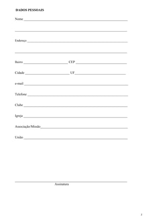 Nome _______________________________________________________________
____________________________________________________________________
Endereço _____________________________________________________________
____________________________________________________________________
Bairro ___________________________ CEP _______________________________
Cidade ___________________________ UF_______________________________
e-mail _______________________________________________________________
Telefone _____________________________________________________________
Clube _______________________________________________________________
Igreja _______________________________________________________________
Associação/Missão_____________________________________________________
União _______________________________________________________________
____________________________________________________________________
Assinatura
2
DADOS PESSOAIS
 