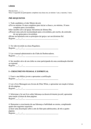 LÍDER
Data de inicio __/__/__
Nota: É requerido aos participantes completar essa classe em, no minimo 1 ano, e maximo, 3 anos.
PRÉ-REQUISITOS
1. Todo candidatos a Líder Máster deverá:
a)Ter no mínimo 16 anos completos para iniciar a classe e, no mínimo, 18 anos
completo para a investidura.
b)Ser membro ativo da Igreja Adventista do Sétimo Dia.
c)Possuir uma carta de recomendação para a investidura, por escrito, da comissão
de sua igreja para a investidura.
d)Estar em harmonia com os princípios da igreja e ser um dizimista fiel.
Registro ___/___/___ __________________________________
2. Ter sido investido na classe Regulares.
Registro ___/___/___ __________________________________
3. Ler o manual administrativo do Clube de Desbravadores.
Registro ___/___/___ __________________________________
4. Ser membro ativo de um clube ou estar participando de uma coordenação distrital
ou regional.
Registro ___/___/___ __________________________________
I - CRESCIMENTO PESSOAL E ESPIRITUAL
1. Fazer o ano bíblico jovem e apresentar a certificação
Registro ___/___/___ __________________________________
2. Ler o livro Mensagem aos Jovens de Ellen White, e apresentar um reação à leitura
de três páginas.
Registro ___/___/___ __________________________________
3. Selecionar e ler um livro sobre liderança ou desenvolvimento juvenil, apresentar
uma reação à leitura de duas páginas.
Registro ___/___/___ __________________________________
4. Demostrar o crescimento de sua liderança e habilidade no ensino, completando
quatro dos seguintes requisitos:
a) fazer uma dissertação sobre a arte de falar para adolescentes, de três a quatro
páginas.
Registro ___/___/___ __________________________________
6
 