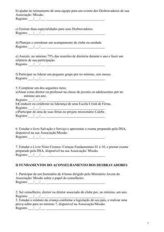 b) ajudar no treinamento de uma equipe para um evento dos Desbravadores de sua
Associação /Missão.
Registro ___/___/___ __________________________________
c) Ensinar duas especialidades para seus Desbravadores
Registro ___/___/___ __________________________________
d) Planejar e coordenar um acampamento de clube ou unidade
Registro ___/___/___ __________________________________
e) Assistir, no mínimo 75% das reuniões de diretoria durante o ano e fazer um
relatório de sua participação.
Registro ___/___/___ __________________________________
f) Participar ou liderar um pequeno grupo por no mínimo, seis meses.
Registro ___/___/___ __________________________________
5. Completar um dos seguintes itens;
a)Atuar como diretor ou professor na classe de juvenis ou adolescentes por no
mínimo um ano.
Registro ___/___/___ __________________________________
b)Conduzir ou colaborar na liderança de uma Escola Cristã de Férias.
Registro ___/___/___ __________________________________
c)Participar de uma de suas férias no projeto missionário Calebe.
Registro ___/___/___ __________________________________
6. Estudar o livro Salvação e Serviço e apresentar o exame preparado pela DSA,
disponível na sua Associação/Missão.
Registro ___/___/___ __________________________________
7. Estudar o Livro Nisto Cremos- Crenças Fundamentais 01 a 10, e prestar exame
preparado pela DSA, disponível na sua Associação/ Missão.
Registro ___/___/___ __________________________________
II FUNDAMENTOS DO ACONSELHAMENTO DOS DESBRAVADORES
1. Participar de um Seminário de 4 horas dirigido pelo Ministério Jovem da
Associação/ Missão sobre o papel do conselheiro.
Registro ___/___/___ __________________________________
2. Ser conselheiro, diretor ou diretor associado do clube por, no mínimo, um ano.
Registro ___/___/___ __________________________________
3. Estudar o estatuto da criança conforme a legislação do seu país, e realizar uma
prova sobre para no mínimo 7, disponível na Associação/Missão.
Registro ___/___/___ __________________________________
7
 