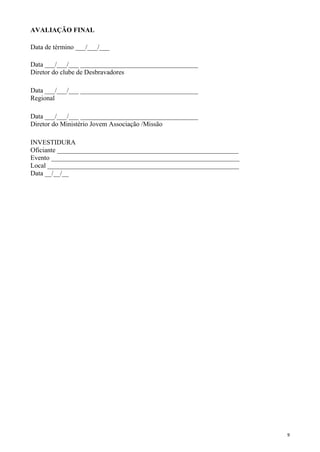 AVALIAÇÃO FINAL
Data de término ___/___/___
Data ___/___/___ ___________________________________
Diretor do clube de Desbravadores
Data ___/___/___ ___________________________________
Regional
Data ___/___/___ ___________________________________
Diretor do Ministério Jovem Associação /Missão
INVESTIDURA
Oficiante ______________________________________________________
Evento ________________________________________________________
Local _________________________________________________________
Data __/__/__
9
 