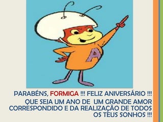 PARABÉNS, FORMIGA !!! FELIZ ANIVERSÁRIO !!!
    QUE SEJA UM ANO DE UM GRANDE AMOR
CORRESPONDIDO E DA REALIZAÇÃO DE TODOS
                         OS TEUS SONHOS !!!
 