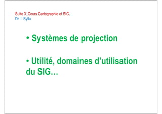 Suite 3. Cours Cartographie et SIG.
Dr. I. Sylla
• Systèmes de projection• Systèmes de projection
• Utilité, domaines d’utilisation
du SIG…du SIG…
 