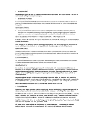 • ESTEREOSCOPIO.
Comienza hacia finales del siglo XIX, cuando F.Stolze descubriera el principio de la marca flotante, y con esta, el
nacimiento de la fotogrametría estereoscópica.
• ESTEREOCOMPARADOR
fabricadopor Carl Pulfrichen1901. Este instrumentofacilita la mediciónde coordenadas entre una imagenyla
otra, con el fin que enambas coincida una sola marca flotante, haciendocoincidir los puntos homólogos en dos
fotografías.
RESTITUCIÓN ANALÍTICA
• }Este procesode restituciónconsiste en tomar cada fotografía como unmodelomatemático ydar más
precisiónenel sistema de coordenadas usadas enfotografías, consiste ensi enconvertir una imagenen
algoritmos que puedenser interpretados a través de unmedio informático. Se subdividenendos tipos:
TEMA: REVISIÓN DE MAPAS UTILIZANDO FOTOGRAFÍAS AEREAS E IMÁGENES DE RADAR
El objetivo principal de la revisión de mapas es el de realizar una corrección de errores y una actualización a fecha
actual de la cartografía.
Estos se basan en los siguientes aspectos: procesos de urbanización, gran des infraestructuras, delimitación de
nuevos hábitats, errores detectados en campo, subdivisión de polígonos por aumento del ajuste, etc.
FOTOGRAFIAS AEREAS.
Una exposiciónfotográfica supone la incidencia de la luzsobre la emulsióndurante unespaciode tiempo muy
breve, lo cualproduce un cambioenla emulsión, formándose una imagen latente a partir de la cualse obtiene la
fotografía mediante el revelado.
EL SISTEMADE RADAR.
Los sensores o detectores que emiten supropiohaz de microondas para captar posteriormente las microondas
reflejadas desde la superficie terrestre se conocenconel nombre de radar
REVISIÓN DE MAPAS
Los resultados de esta metodología, que incluyen la transformación de la proyección cónica del terreno (la
fotografía) en una ortogonal, permiten la determinación cuantitativa, según los objetivos y métodos empleados,
de magnitudes geométricas como pueden ser coordenadas, longitudes, superficies, determinación de modelos
digitales del terreno (MDT), volúmenes, elaborar planos y levantamientos topográficos de una parte de la
superficie terrestre.
Resumen: las bases de datos cartográficos y las imágenes clasificadas, deben ser evaluados para conocer su
confiabilidad. Este artículo presenta una revisión de la literatura especializada sobre el proceso de evaluación de
la confiabilidad temática y puede ser utilizado como guía práctica para llevara cabo este tipo de evaluaciones.
REVISIÓN DE MAPAS UTILIZANDO FOTOGRAFÍAS AÉREAS PLANOS DE RESTITUCIÓN
1. FOTOGRAMETRIA
Es la técnica cuyo objeto es estudiar y definir con precisión la forma, dimensiones y posición en el espacio de un
objeto cualquiera, utilizando esencialmente medidas hechas sobre una o varias fotografías de ese objeto.
Una definición más actualizada, de la Sociedad Americana de Fotogrametría y Teledetección (ASPRS): " es el arte,
ciencia y tecnología para la obtención de medidas fiables de objetos físicos y su entorno, a través de grabación,
medida e interpretación de imágenes y patrones de energía electromagnética radiante y otros fenómenos”.
La palabra fotogrametría deriva del vocablo "fotograma" (de "phos", "photós", luz, y "gramma", trazado, dibujo),
como algo listo, disponible (una foto), y "metrón", medir.
Por lo que resulta que el concepto de fotogrametría es: "medir sobre fotos". Si trabajamos con una foto
podemos obtener información en primera instancia de la geometría del objeto, es decir, información
 
