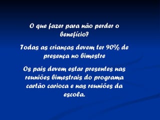 O que fazer para não perder o benefício? Todas as crianças devem ter 90% de presença no bimestre Os pais devem estar presentes nas reuniões bimestrais do programa cartão carioca e nas reuniões da escola. 