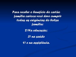 Para receber o benefício do cartão família carioca você deve cumprir todas as exigências do bolsa família: Na educação; na saúde e na assistência. 