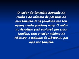 O valor do benefício depende da renda e do número de pessoas da sua família. E as famílias que tem menos renda ganham mais. O valor do benefício será variável por cada família, com o valor mínimo de R$20,00  e máximo de R$400,00 por mês por família. 
