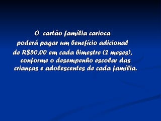 O  cartão família carioca poderá pagar um benefício adicional  de R$50,00 em cada bimestre (2 meses), conforme o desempenho escolar das crianças e adolescentes de cada família. 