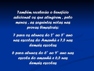 Também receberão o benefício adicional os que atingirem , pelo menos , as seguintes notas nas provas bimestrais: 7 para os alunos do 2° ao 5° ano nas escolas do Amanhã e 7,5 nas demais escolas 6 para alunos do 6° ao 9° ano nas escola do amanhã e 6,5 nas demais escolas 