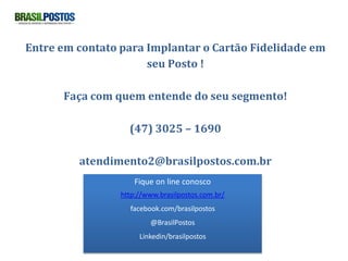 Entre em contato para Implantar o Cartão Fidelidade em
                      seu Posto !

      Faça com quem entende do seu segmento!

                   (47) 3025 – 1690

         atendimento2@brasilpostos.com.br
                     Fique on line conosco
                 http://www.brasilpostos.com.br/
                   facebook.com/brasilpostos
                         @BrasilPostos
                      Linkedin/brasilpostos
 
