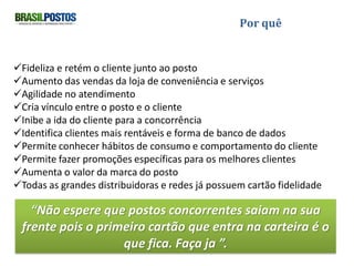 Por quê


Fideliza e retém o cliente junto ao posto
Aumento das vendas da loja de conveniência e serviços
Agilidade no atendimento
Cria vínculo entre o posto e o cliente
Inibe a ida do cliente para a concorrência
Identifica clientes mais rentáveis e forma banco de dados
Permite conhecer hábitos de consumo e comportamento do cliente
Permite fazer promoções específicas para os melhores clientes
Aumenta o valor da marca do posto
Todas as grandes distribuidoras e redes já possuem cartão fidelidade


 “Não espere que postos concorrentes saiam na sua frente pois o
       primeiro cartão que entra na carteira é o que fica.”.
 