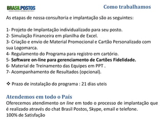 Como trabalhamos

As etapas de nossa consultoria e implantação são as seguintes:

1- Projeto de Implantação individualizado para seu posto.
2- Simulação Financeira em planilha de Excel.
3- Criação e envio de Material Promocional e Cartão Personalizado com
sua Logomarca.
4- Regulamento do Programa para registro em cartório.
5- Software on-line para gerenciamento de Cartões Fidelidade.
6- Material de Treinamento das Equipes em PPT .
7- Acompanhamento de Resultados (opcional).
 Prazo de instalação do programa : 21 dias uteis

Atendemos em todo o País
Oferecemos atendimento on line em todo o processo de implantação
que é realizado através do chat Brasil Postos, Skype, email e telefone.
100% de Satisfação
 
