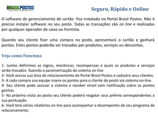 Seguro, Rápido e Online

O software de gerenciamento de cartão fica instalado no Portal Brasil Postos.
Não é preciso instalar software no seu posto. Todas as transações são on line e realizadas
por qualquer operador de caixa ou frentista.

Quando seu cliente fizer uma compra no posto, apresentará o cartão e ganhará pontos.
Estes pontos poderão ser trocados por produtos, serviços ou descontos.

Veja como Funciona

1- Juntos definimos as regras, mecânicas, recompensas e quais os produtos e serviços
serão trocados fazendo a parametrização do sistema on line.
2- Você acessa sua área de relacionamento do Portal Brasil Postos e cadastra seus clientes.
3- A cada compra sua equipe insere os pontos para o cliente do posto via sistema on-line.
4- Seu cliente pode acessar o sistema e receber email com notificação sobre os pontos
ganhos.
5- Na próxima visita ao posto seu cliente poderá resgatar seus prêmio correspondentes a
sua pontuação.
6- Você terá vários relatórios on line para acompanhar o desempenho do seu programa de
relacionamento.
 