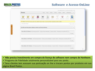 Software e Acesso OnLine




 Não precisa investimento em compra de licença de software nem compra de Hardware.
 Programa de Fidelidade totalmente personalizável para seu posto.
 Seus clientes tem acessam sua pontuação on line e trocam pontos por produtos em sua
página Brasil Postos .
 