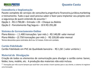 Quanto Custa
Consultoria e Implantação
Pacote completo de serviços de consultoria,engenharia financeira,jurídico,marketing
e treinamento. Tudo o que você precisa saber e fazer para implantar seu projeto com
a segurança de quem entende do assunto !
Opção 1 - R$ 2.790,00 – Entrada + 2X – Cheque ou Boleto
Opção 2 - Parcelamento Pag Seguro – 10 X R$ 291,00

Sistema de Gerenciamento Online
Plano Básico – ( 1.400 transações *por mês ) - R$ 140,00 valor mensal
Plano Médio – (2.750 transações por mês ) - R$ 220,00 valor mensal
Temos descontos para contratos de 6 ou 12 meses. Entre em contato.

Cartão Fidelidade
Cartão Fidelidade em PVC de Qualidade bancária - R$ 1,50 ( valor unitário )

Material de Divulgação
Criação de todos os elementos de comunicação para divulgar o cartão como: baner,
folder, lona, mobile, etc. A produção dos materiais não está inclusa.
* Transações por mês ocorre Sempre que você fizer uma venda e inserir pontos para o seu cliente, o sistema irá registrar
uma transação.
 