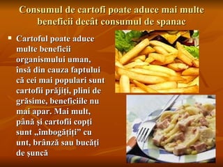 Consumul de cartofi poate aduce mai multe
       beneficii decât consumul de spanac
   Cartoful poate aduce
    multe beneficii
    organismului uman,
    însă din cauza faptului
    că cei mai populari sunt
    cartofii prăjiţi, plini de
    grăsime, beneficiile nu
    mai apar. Mai mult,
    până şi cartofii copţi
    sunt „îmbogăţiţi” cu
    unt, brânză sau bucăţi
    de şuncă
 