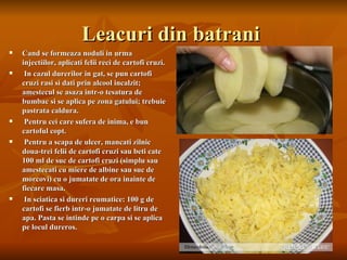 Leacuri din batrani
   Cand se formeaza noduli in urma
    injectiilor, aplicati felii reci de cartofi cruzi.
    In cazul durerilor in gat, se pun cartofi
    cruzi rasi si dati prin alcool incalzit;
    amestecul se asaza intr-o tesatura de
    bumbac si se aplica pe zona gatului; trebuie
    pastrata caldura.
    Pentru cei care sufera de inima, e bun
    cartoful copt.
    Pentru a scapa de ulcer, mancati zilnic
    doua-trei felii de cartofi cruzi sau beti cate
    100 ml de suc de cartofi cruzi (simplu sau
    amestecati cu miere de albine sau suc de
    morcovi) cu o jumatate de ora inainte de
    fiecare masa.
    In sciatica si dureri reumatice: 100 g de
    cartofi se fierb intr-o jumatate de litru de
    apa. Pasta se intinde pe o carpa si se aplica
    pe locul dureros.
 