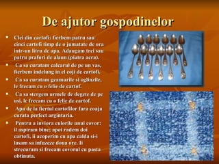 De ajutor gospodinelor
   Clei din cartofi: fierbem patru sau
    cinci cartofi timp de o jumatate de ora
    intr-un litru de apa. Adaugam trei sau
    patru prafuri de alaun (piatra acra).
    Ca sa curatam calcarul de pe un vas,
    fierbem indelung in el coji de cartofi.
    Ca sa curatam geamurile si oglinzile,
    le frecam cu o felie de cartof.
    Ca sa stergem urmele de degete de pe
    usi, le frecam cu o felie de cartof.
    Apa de la fiertul cartofilor fara coaja
    curata perfect argintaria.
    Pentru a inviora culorile unui covor:
    il aspiram bine; apoi radem doi
    cartofi, ii acoperim cu apa calda si-i
    lasam sa infuzeze doua ore. Ii
    strecuram si frecam covorul cu pasta
    obtinuta.
 