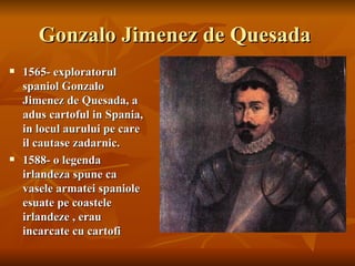 Gonzalo Jimenez de Quesada
   1565- exploratorul
    spaniol Gonzalo
    Jimenez de Quesada, a
    adus cartoful in Spania,
    in locul aurului pe care
    il cautase zadarnic.
   1588- o legenda
    irlandeza spune ca
    vasele armatei spaniole
    esuate pe coastele
    irlandeze , erau
    incarcate cu cartofi
 