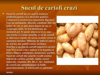 Sucul de cartofi cruzi
   Sucul de cartofi nu are egal in tratarea
    aciditatii gastrice si a ulcerelor gastrice.
    Calmeaza si cicatrizeaza mucoasele digestive.
    Este un antispastic, diuretic, emolient. Intr-un
    pahar de vin, se pun doua degete de suc si
    restul apa calda. Se bea dimineata, pe
    stomacul gol. Se poate amesteca si cu supa
    sau ciorba. Ca toate sucurile, si cel de cartofi
    se altereaza repede; de aceea, trebuie extras si
    consumat imediat. Milioane de indivizi sufera
    de artrita, dar putini cunosc actiunea
    benefica a sucului de cartofi impotriva acestei
    boli. Extractul crud e indicat si in hepatita si
    litiaza biliara, constipatie, hemoroizi, scorbut.
    Sucul de cartofi din soiurile rozalii contine
    hidrati de carbon, protide, lipide, saruri
    minerale, vitamine (B1, B6, C, K). Amidonul
    de cartof este antiinflamator in bolile
    gastrointestinale, in intoxicatii cu substante
    toxice.
 