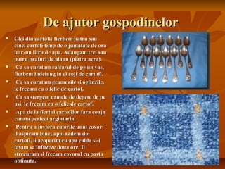 De ajutor gospodinelor
   Clei din cartofi: fierbem patru sau
    cinci cartofi timp de o jumatate de ora
    intr-un litru de apa. Adaugam trei sau
    patru prafuri de alaun (piatra acra).
    Ca sa curatam calcarul de pe un vas,
    fierbem indelung in el coji de cartofi.
    Ca sa curatam geamurile si oglinzile,
    le frecam cu o felie de cartof.
    Ca sa stergem urmele de degete de pe
    usi, le frecam cu o felie de cartof.
    Apa de la fiertul cartofilor fara coaja
    curata perfect argintaria.
    Pentru a inviora culorile unui covor:
    il aspiram bine; apoi radem doi
    cartofi, ii acoperim cu apa calda si-i
    lasam sa infuzeze doua ore. Ii
    strecuram si frecam covorul cu pasta
    obtinuta.
 