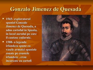 Gonzalo Jimenez de Quesada
   1565- exploratorul
    spaniol Gonzalo
    Jimenez de Quesada, a
    adus cartoful in Spania,
    in locul aurului pe care
    il cautase zadarnic.
   1588- o legenda
    irlandeza spune ca
    vasele armatei spaniole
    esuate pe coastele
    irlandeze , erau
    incarcate cu cartofi
 