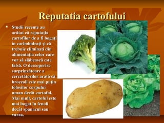 Reputatia cartofului
   Studii recente au
    arătat că reputaţia
    cartofilor de a fi bogaţi
    în carbohidraţi şi că
    trebuie eliminaţi din
    alimentaţia celor care
    vor să slăbească este
    falsă. O descoperire
    surprinzătoare a
    cercetătorilor arată că
    broccoli este mai puţin
    folositor corpului
    uman decât cartoful.
    Mai mult, cartoful este
    mai bogat în fenoli
    decât spanacul sau
    varza.
 