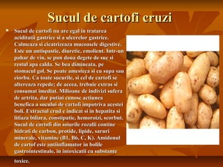 Sucul de cartofi cruzi
   Sucul de cartofi nu are egal in tratarea
    aciditatii gastrice si a ulcerelor gastrice.
    Calmeaza si cicatrizeaza mucoasele digestive.
    Este un antispastic, diuretic, emolient. Intr-un
    pahar de vin, se pun doua degete de suc si
    restul apa calda. Se bea dimineata, pe
    stomacul gol. Se poate amesteca si cu supa sau
    ciorba. Ca toate sucurile, si cel de cartofi se
    altereaza repede; de aceea, trebuie extras si
    consumat imediat. Milioane de indivizi sufera
    de artrita, dar putini cunosc actiunea
    benefica a sucului de cartofi impotriva acestei
    boli. Extractul crud e indicat si in hepatita si
    litiaza biliara, constipatie, hemoroizi, scorbut.
    Sucul de cartofi din soiurile rozalii contine
    hidrati de carbon, protide, lipide, saruri
    minerale, vitamine (B1, B6, C, K). Amidonul
    de cartof este antiinflamator in bolile
    gastrointestinale, in intoxicatii cu substante
    toxice.
 