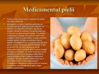 Medicamentul pielii
   Pentru arsuri, degeraturi, crapaturi ale pielii,
    ulceratii, edeme ale
   pleoapelor: se rade o cantitate suficienta de
    cartofi cruzi si se aplica pe locul respectiv, in
    amestec cu o lingurita de miere sau ulei de
    masline, lasind sa actioneze cel putin doua ore;
    se fixeaza cu ajutorul unui bandaj. Se schimba
    cataplasma in timpul zilei, pina la vindecarea
    completa. Pentru arsuri solare, se pun cartofi in
    rondele subtiri. Se lasa sa actioneze citeva
    minute. Pecinginea trece cu cartof crud, dat prin
    mixer, se lasa 10 minute, apoi se clateste. Faina
    de cartofi este un bun calmant in caz de
    flegmoane, arsuri, erizipel, ulcer varicos, eruptii
    cutanate si crapaturi ale pielii. Se fixeaza cu un
    bandaj si se lasa o ora sau doua. Operatia se
    repeta de doua ori pe zi, pina la vindecarea
    completa. Pe negi, se pune cartof crud, ras, o
    data dimineata si o data dupa-amiaza.
    Transpiratia abundenta a picioarelor se trateaza
    cu faina de cartofi pudrata pe piele, dupa
    spalarea picioarelor.
 