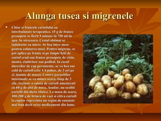 Alunga tusea si migrenele
   Chiar si frunzele cartofului au
    intrebuintare terapeutica. 15 g de frunze
    proaspete se fierb 5 minute in 750 ml de
    apa. Se strecoara. Ceaiul obtinut se
    indulceste cu miere. Se bea intre mese
    pentru calmarea tusei. Pentru migrene, se
    pot aplica pe frunte si pe timple felii de
    cartof crud sau frunze proaspete de visin,
    menta, cimbrisor sau podbal. In cazul
    durerilor de cap persistente, se va bea suc
    cald de cartofi (cite 1/4 pahar, de 3 ori pe
    zi, inainte de masa). Contra parazitilor
    intestinali: se va minca seara, timp de 3
    zile, exclusiv o salata de cartofi amestecati
    cu 60 g de ulei de nuca. Asadar, nu ocoliti
    cartofii din dieta zilnica. La masa de seara,
    100-200 g de brinza de vaci si citiva cartofi
    la cuptor reprezinta un regim de sanatate
    mai bun decit orice medicament din lume.
 