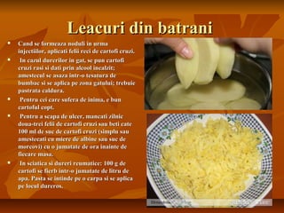 Leacuri din batrani
   Cand se formeaza noduli in urma
    injectiilor, aplicati felii reci de cartofi cruzi.
    In cazul durerilor in gat, se pun cartofi
    cruzi rasi si dati prin alcool incalzit;
    amestecul se asaza intr-o tesatura de
    bumbac si se aplica pe zona gatului; trebuie
    pastrata caldura.
    Pentru cei care sufera de inima, e bun
    cartoful copt.
    Pentru a scapa de ulcer, mancati zilnic
    doua-trei felii de cartofi cruzi sau beti cate
    100 ml de suc de cartofi cruzi (simplu sau
    amestecati cu miere de albine sau suc de
    morcovi) cu o jumatate de ora inainte de
    fiecare masa.
    In sciatica si dureri reumatice: 100 g de
    cartofi se fierb intr-o jumatate de litru de
    apa. Pasta se intinde pe o carpa si se aplica
    pe locul dureros.
 