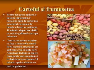 Cartoful si frumusetea
   Pentru ten gras: aplicati, o
    data pe saptamana, o
    masca pe baza de cartof ras
    amestecat cu zeama de
    lamaie si lasati sa actioneze
    10 minute, dupa care clatiti
    cu ceai de galbenele sau apa
    minerala.
    Pentru ten uscat sau mixt:
    se face o masca din cartofi
    fierti si pasati amestecati cu
    galbenus crud si lapte fiert.
    Amestecul trebuie sa capete
    consistenta unei smantani si
    trebuie lasat sa actioneze 10
    minute, apoi se clateste cu
    ceai de galbenele.
 