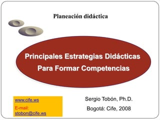 Planeación didáctica




         Principales Estrategias Didácticas
               Para Formar Competencias



    www.cife.ws                     Sergio Tobón, Ph.D.
     E-mail:                         Bogotá: Cife, 2008
     stobon@cife.ws
Chile: Red Rinac, 2007
 