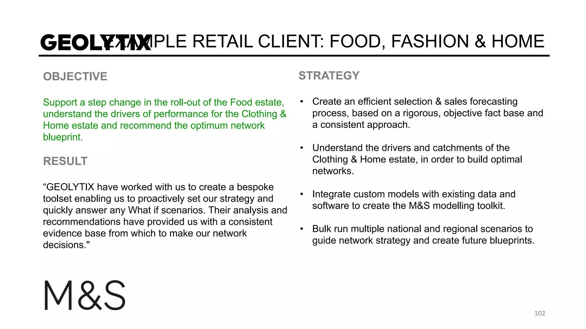 EXAMPLE RETAIL CLIENT: FOOD, FASHION & HOME
OBJECTIVE
Support a step change in the roll-out of the Food estate,
understand the drivers of performance for the Clothing &
Home estate and recommend the optimum network
blueprint.
RESULT
“GEOLYTIX have worked with us to create a bespoke
toolset enabling us to proactively set our strategy and
quickly answer any What if scenarios. Their analysis and
recommendations have provided us with a consistent
evidence base from which to make our network
decisions."
STRATEGY
• Create an efficient selection & sales forecasting
process, based on a rigorous, objective fact base and
a consistent approach.
• Understand the drivers and catchments of the
Clothing & Home estate, in order to build optimal
networks.
• Integrate custom models with existing data and
software to create the M&S modelling toolkit.
• Bulk run multiple national and regional scenarios to
guide network strategy and create future blueprints.
 