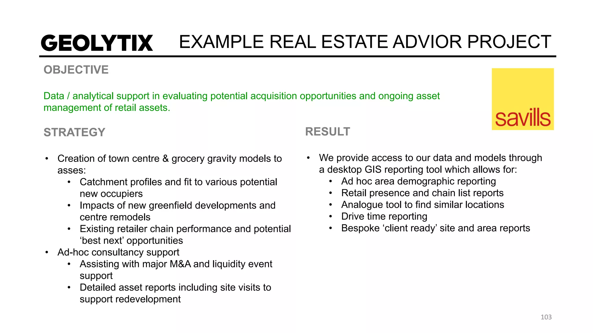 EXAMPLE REAL ESTATE ADVIOR PROJECT
OBJECTIVE
Data / analytical support in evaluating potential acquisition opportunities and ongoing asset
management of retail assets.
STRATEGY
• Creation of town centre & grocery gravity models to
asses:
• Catchment profiles and fit to various potential
new occupiers
• Impacts of new greenfield developments and
centre remodels
• Existing retailer chain performance and potential
‘best next’ opportunities
• Ad-hoc consultancy support
• Assisting with major M&A and liquidity event
support
• Detailed asset reports including site visits to
support redevelopment
RESULT
• We provide access to our data and models through
a desktop GIS reporting tool which allows for:
• Ad hoc area demographic reporting
• Retail presence and chain list reports
• Analogue tool to find similar locations
• Drive time reporting
• Bespoke ‘client ready’ site and area reports
 