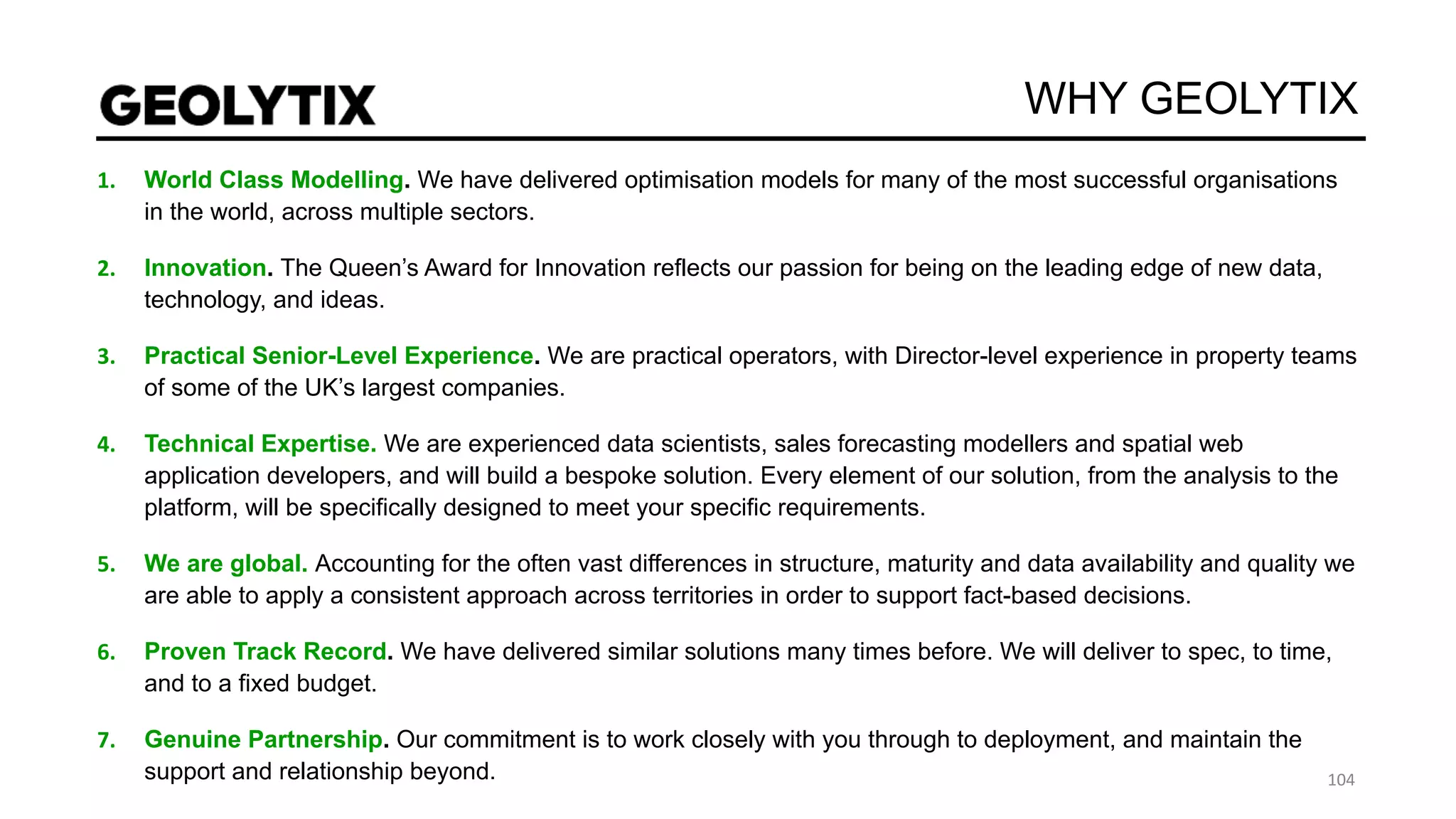 WHY GEOLYTIX
World Class Modelling. We have delivered optimisation models for many of the most successful organisations
in the world, across multiple sectors.
Innovation. The Queen’s Award for Innovation reflects our passion for being on the leading edge of new data,
technology, and ideas.
Practical Senior-Level Experience. We are practical operators, with Director-level experience in property teams
of some of the UK’s largest companies.
Technical Expertise. We are experienced data scientists, sales forecasting modellers and spatial web
application developers, and will build a bespoke solution. Every element of our solution, from the analysis to the
platform, will be specifically designed to meet your specific requirements.
We are global. Accounting for the often vast differences in structure, maturity and data availability and quality we
are able to apply a consistent approach across territories in order to support fact-based decisions.
Proven Track Record. We have delivered similar solutions many times before. We will deliver to spec, to time,
and to a fixed budget.
Genuine Partnership. Our commitment is to work closely with you through to deployment, and maintain the
support and relationship beyond.
 