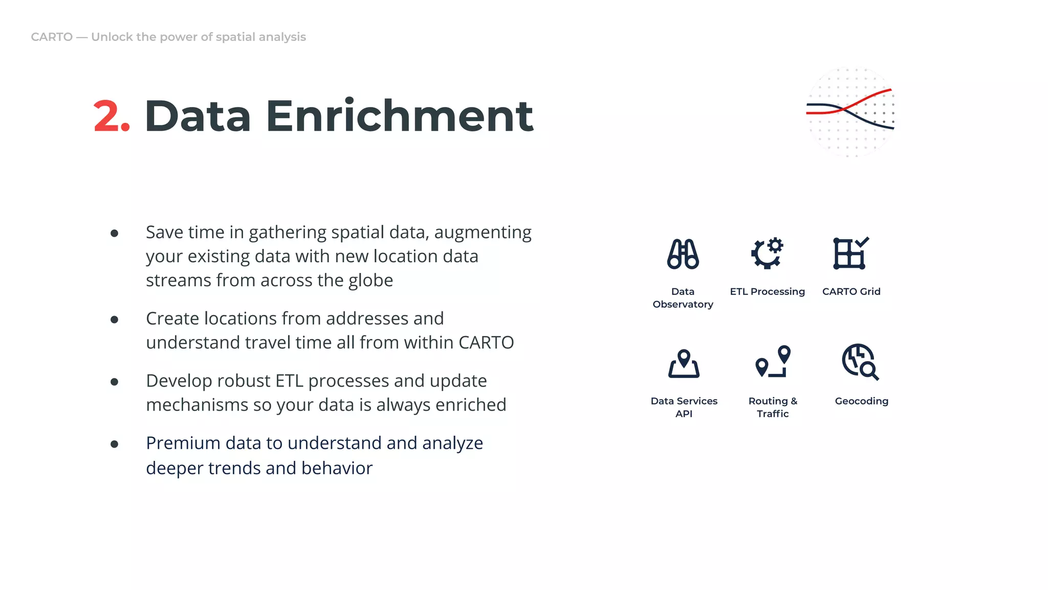2. Data Enrichment
● Save time in gathering spatial data, augmenting
your existing data with new location data
streams from across the globe
● Create locations from addresses and
understand travel time all from within CARTO
● Develop robust ETL processes and update
mechanisms so your data is always enriched
● Premium data to understand and analyze
deeper trends and behavior
 