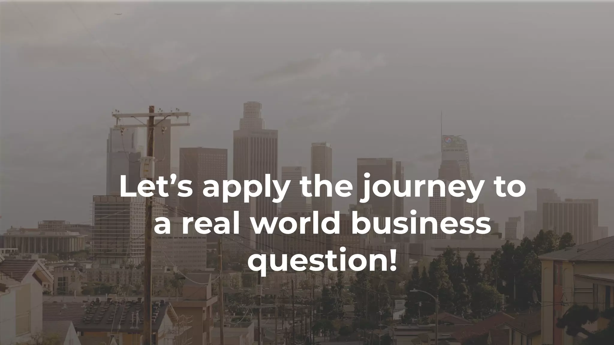 Let’s apply the journey to
a real world business
question!
 
